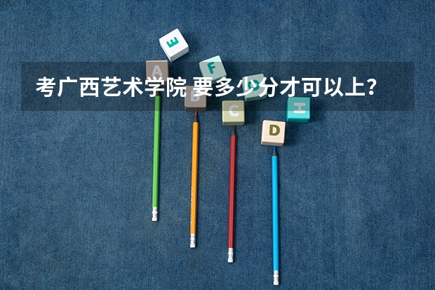 考广西艺术学院 要多少分才可以上？
