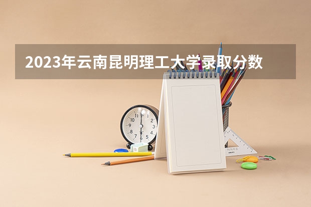 2023年云南昆明理工大学录取分数线如何？