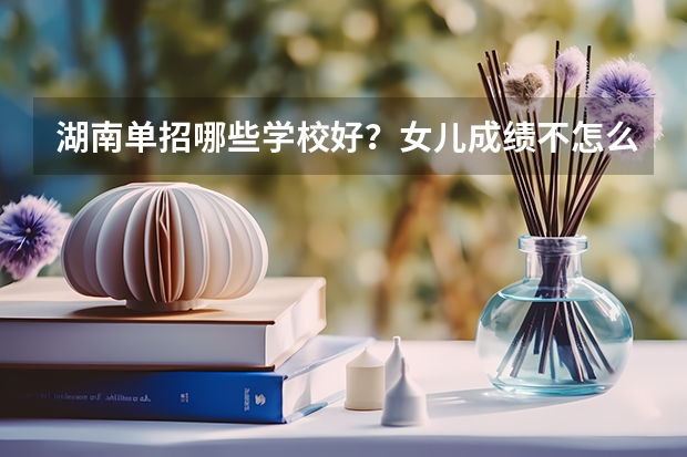 湖南单招哪些学校好？女儿成绩不怎么好，想单招？