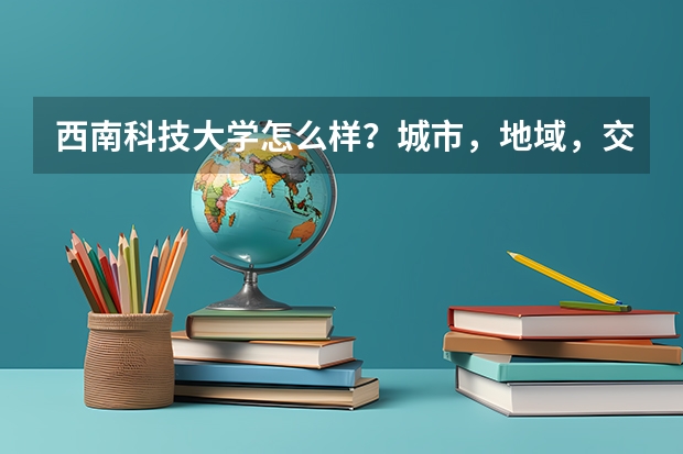 西南科技大学怎么样？城市，地域，交通，等怎么样