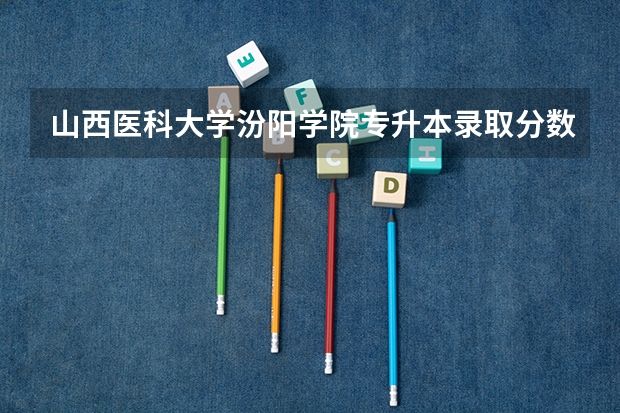 山西医科大学汾阳学院专升本录取分数线是多少？