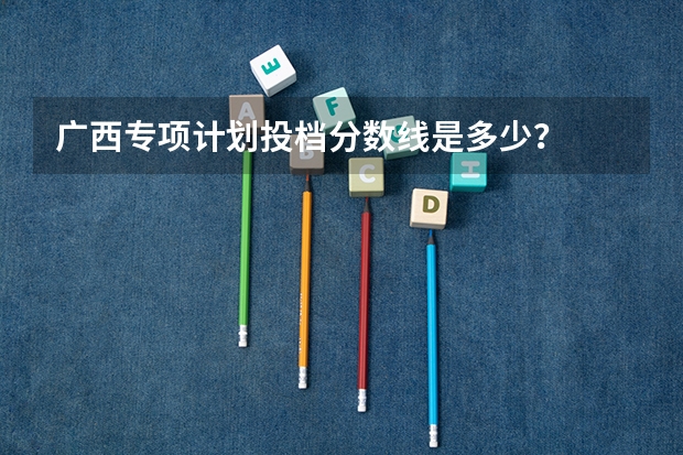 广西专项计划投档分数线是多少？
