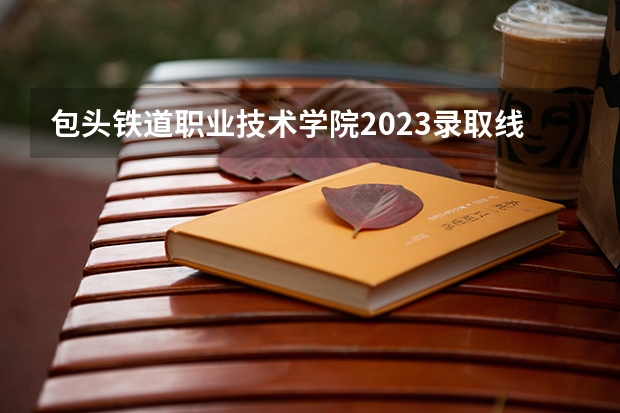 包头铁道职业技术学院2023录取线多少分？