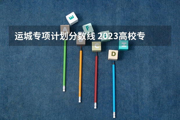 运城专项计划分数线 2023高校专项计划学校录取分数线
