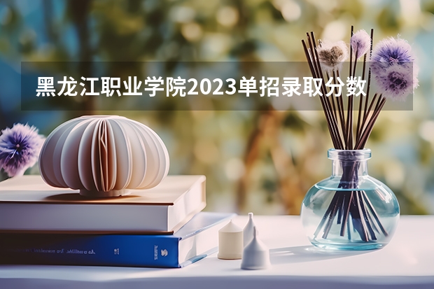 黑龙江职业学院2023单招录取分数线 黑龙江职业学院单招成绩