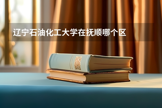 辽宁石油化工大学在抚顺哪个区