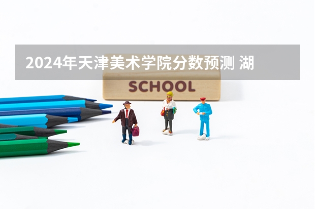 2024年天津美术学院分数预测 湖北美院好还是西安美院好？