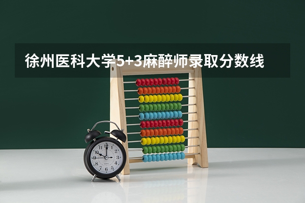 徐州医科大学5+3麻醉师录取分数线（徐医2023分数线？）