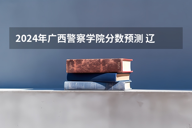 2024年广西警察学院分数预测 辽宁警官学院是不是面向全国招生的？