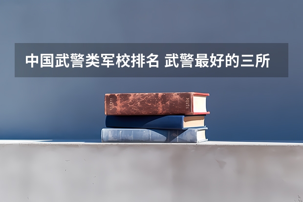 中国武警类军校排名 武警最好的三所军校