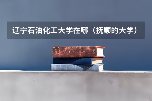 辽宁石油化工大学在哪（抚顺的大学）