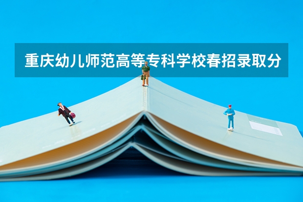 重庆幼儿师范高等专科学校春招录取分数线 重庆师范大学单招分数线