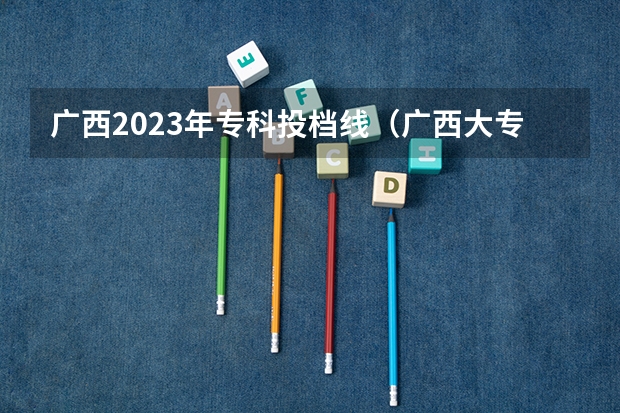 广西2023年专科投档线（广西大专投档线）