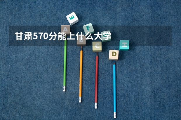 甘肃570分能上什么大学