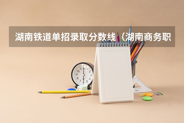 湖南铁道单招录取分数线（湖南商务职业技术学院单招录取线）
