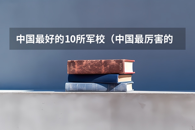 中国最好的10所军校（中国最厉害的四大军校）