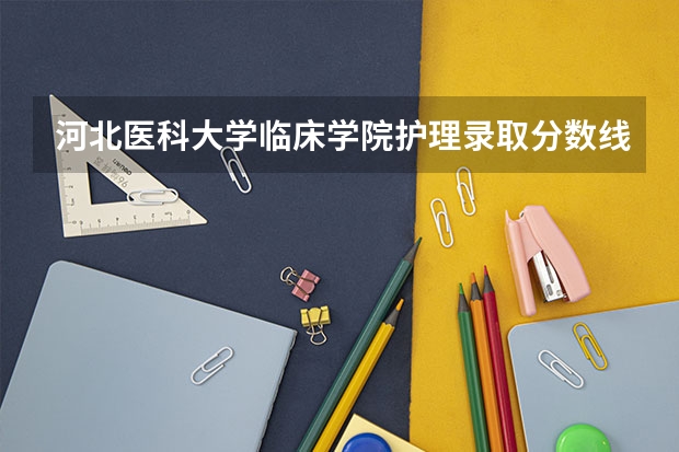 河北医科大学临床学院护理录取分数线（河北医科大学录取分数线）