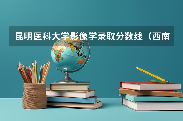 昆明医科大学影像学录取分数线（西南医科大学录取分数线）
