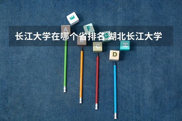 长江大学在哪个省排名 湖北长江大学排名全国第几
