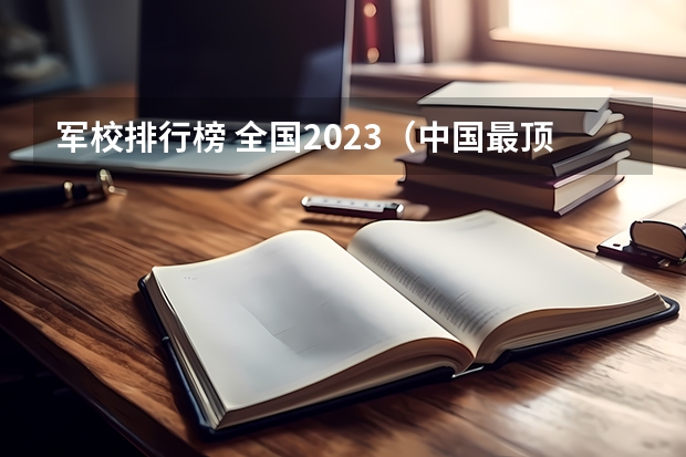 军校排行榜 全国2023（中国最顶尖的十大军校）