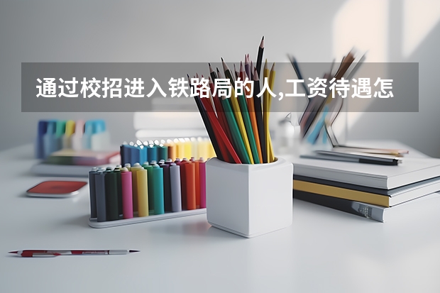通过校招进入铁路局的人,工资待遇怎么样?在铁路局需要做那些工作?