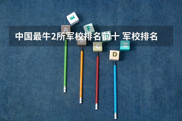 中国最牛2所军校排名前十 军校排名前十位