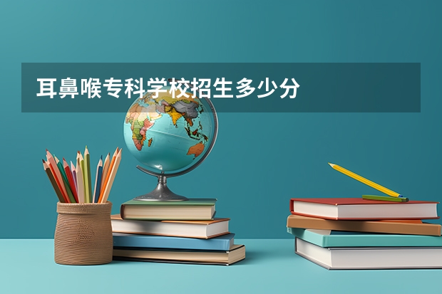 耳鼻喉专科学校招生多少分