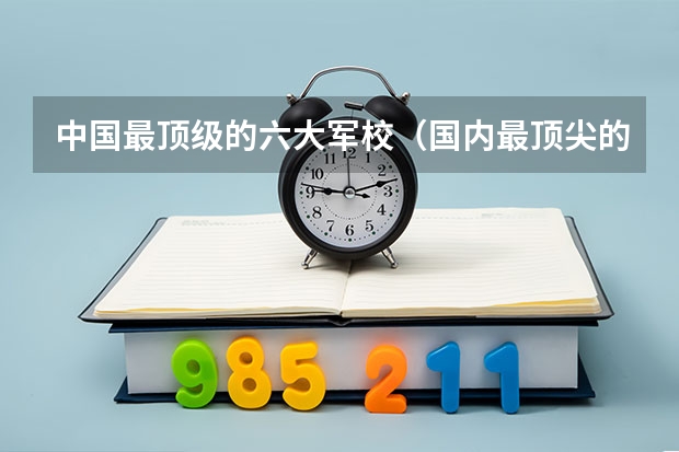 中国最顶级的六大军校（国内最顶尖的六所军校）