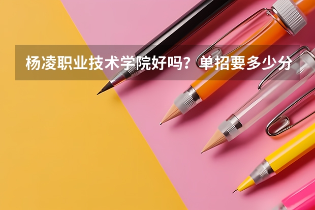 杨凌职业技术学院好吗？单招要多少分？物流管理咋样？