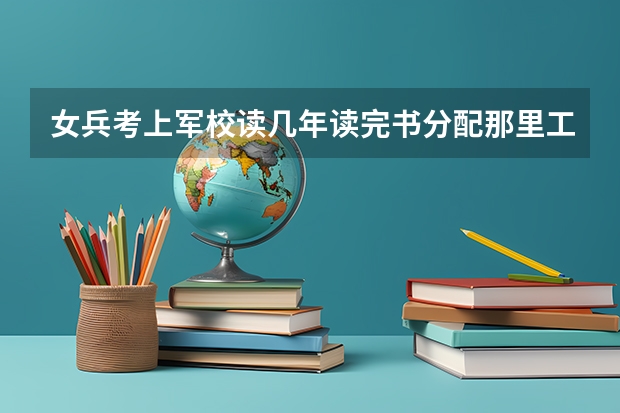 女兵考上军校读几年读完书分配那里工作工作多少年才能回家？