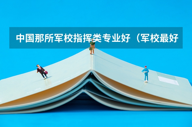 中国那所军校指挥类专业好（军校最好的大学排名）