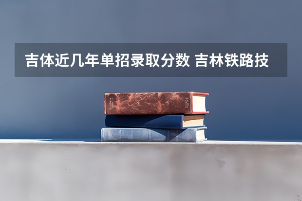 吉体近几年单招录取分数 吉林铁路技术学校单招分数线