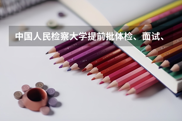 中国人民检察大学提前批体检、面试、政审全部通过是不是录取希望 中国人民公安大学录取分数线2023侦查学