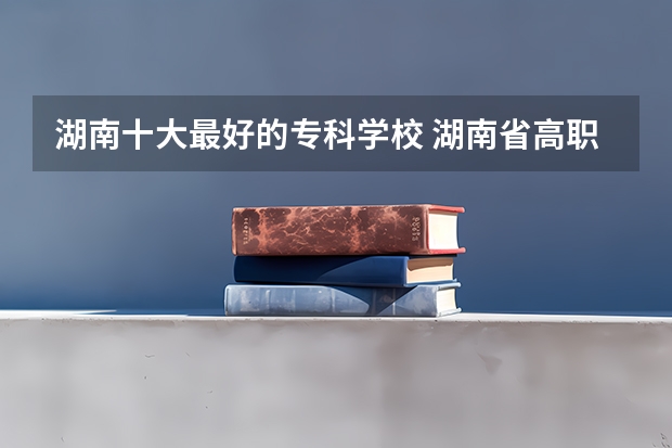 湖南十大最好的专科学校 湖南省高职专科学校排名