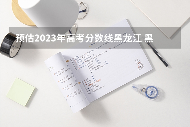 预估2023年高考分数线黑龙江 黑龙江一本分数线2023预估