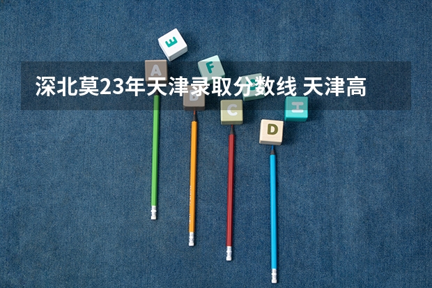 深北莫23年天津录取分数线 天津高考分数线2023年公布