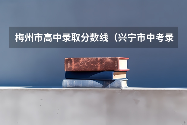 梅州市高中录取分数线（兴宁市中考录取分数线）