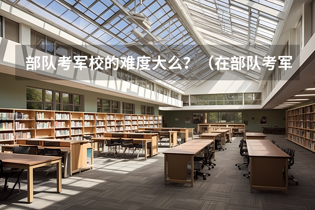部队考军校的难度大么？（在部队考军校好考还是难考？）