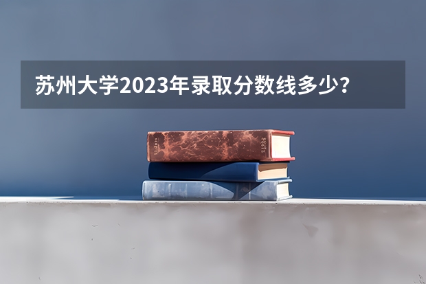 苏州大学2023年录取分数线多少？