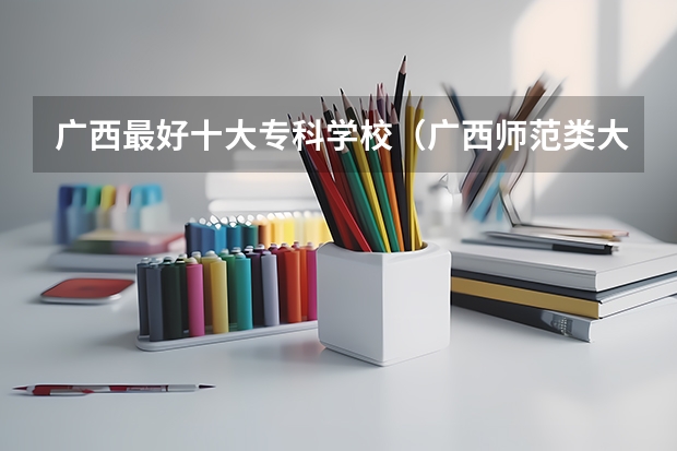广西最好十大专科学校（广西师范类大专院校排名）