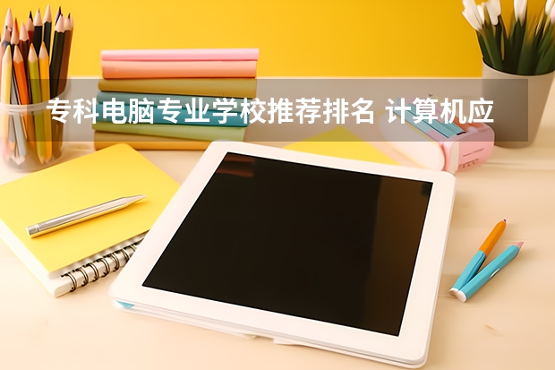 专科电脑专业学校推荐排名 计算机应用技术专科学校排名