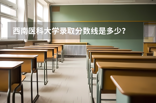 西南医科大学录取分数线是多少？