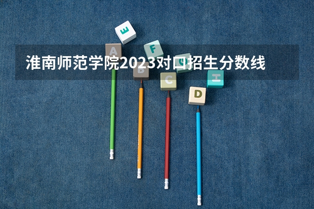 淮南师范学院2023对口招生分数线（2023年对口招生分数线）
