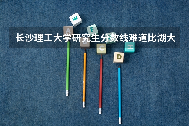 长沙理工大学研究生分数线难道比湖大还高吗？那下次没有人来考了太高了。