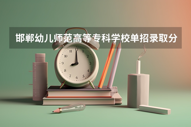 邯郸幼儿师范高等专科学校单招录取分数线 邯郸大学单招录取分数线