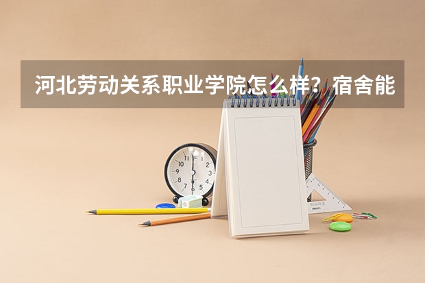 河北劳动关系职业学院怎么样？宿舍能住上四人间或六人间吗？宿舍怎么