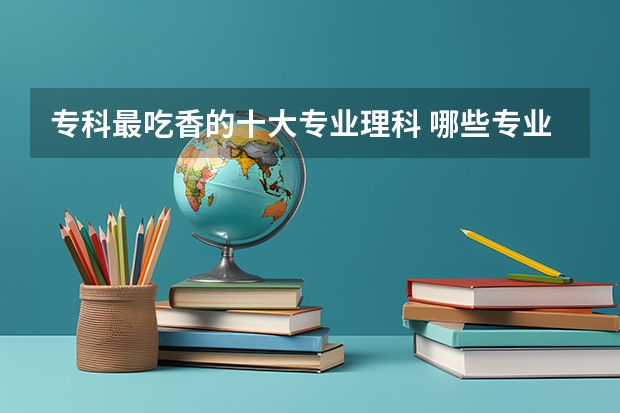 专科最吃香的十大专业理科 哪些专业有发展