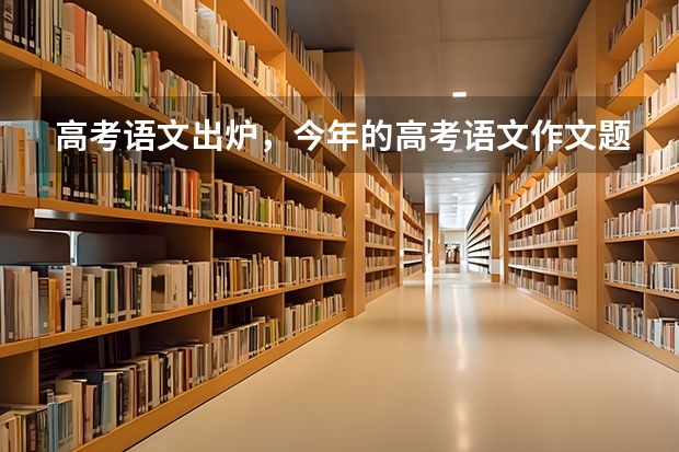 高考语文出炉，今年的高考语文作文题都涉及哪些内容？