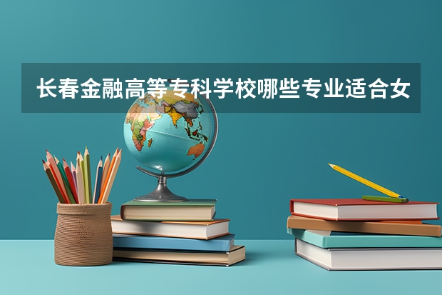 长春金融高等专科学校哪些专业适合女生就读？