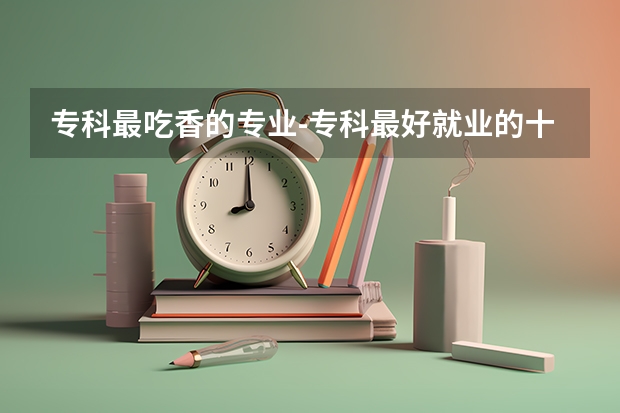 专科最吃香的专业-专科最好就业的十大专业（网友：广东最好的15所专科院校）